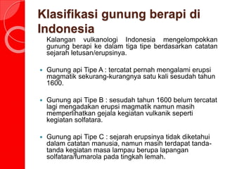 Klasifikasi gunung berapi di
Indonesia
Kalangan vulkanologi Indonesia mengelompokkan
gunung berapi ke dalam tiga tipe berdasarkan catatan
sejarah letusan/erupsinya.
 Gunung api Tipe A : tercatat pernah mengalami erupsi
magmatik sekurang-kurangnya satu kali sesudah tahun
1600.
 Gunung api Tipe B : sesudah tahun 1600 belum tercatat
lagi mengadakan erupsi magmatik namun masih
memperlihatkan gejala kegiatan vulkanik seperti
kegiatan solfatara.
 Gunung api Tipe C : sejarah erupsinya tidak diketahui
dalam catatan manusia, namun masih terdapat tanda-
tanda kegiatan masa lampau berupa lapangan
solfatara/fumarola pada tingkah lemah.
 