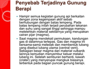 Penyebab Terjadinya Gunung
Berapi
 Hampir semua kegiatan gunung api berkaitan
dengan zona kegempaan aktif sebab
berhubungan dengan batas lempeng. Pada
batas lempeng inilah terjadi perubahan tekanan
dan suhu yang sangat tinggi sehingga mampu
melelehkan material sekitarnya yang merupakan
cairan pijar (magma).
 Saat magma mendekati permukaan, kandungan
gas di dalamnya terlepas. Gas dan magma ini
bersama-sama meledak dan membentuk lubang
yang disebut lubang utama (central vent).
Sebagian besar magma dan material vulkanik
lainnya kemudian menyembur keluar melalui
lubang ini. Setelah semburan berhenti, kawah
(crater) yang menyerupai mangkuk biasanya
terbentuk pada bagian puncak gunung berapi.
 