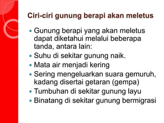 Ciri-ciri gunung berapi akan meletus
 Gunung berapi yang akan meletus
dapat diketahui melalui beberapa
tanda, antara lain:
 Suhu di sekitar gunung naik.
 Mata air menjadi kering
 Sering mengeluarkan suara gemuruh,
kadang disertai getaran (gempa)
 Tumbuhan di sekitar gunung layu
 Binatang di sekitar gunung bermigrasi
 