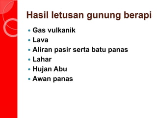 Hasil letusan gunung berapi
 Gas vulkanik
 Lava
 Aliran pasir serta batu panas
 Lahar
 Hujan Abu
 Awan panas
 