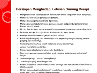 Persiapan Menghadapi Letusan Gunung Berapi
 Mengenali daerah setempat dalam menentukan tempat yang aman untuk mengungsi.
 Membuat perencanaan penanganan bencana.
 Mempersiapkan pengungsian jika diperlukan.
 Mempersiapkan kebutuhan dasar (pangan, pakaian alat perlindungan) jika terjadi
letusan gunung berapi.
 Hindari daerah rawan bencana seperti lereng gunung, lembah dan daerah aliran lahar.
 Di tempat terbuka, lindungi diri dari abu letusan dan awan panas.
 Persiapkan diri untuk kemungkinan bencana susulan.
 Kenakan pakaian yang bisa melindungi tubuh, seperti baju lengan panjang, celana
panjang, topi dan lainnya.
 Gunakan pelindung mata seperti kacamata renang atau lainnya.
 Jangan memakai lensa kontak.
 Pakai masker atau kain menutupi mulut dan hidung.
 Saat turunnya awan panas usahakan untuk menutup wajah dengan kedua belah
tangan.
 Setelah terjadinya Letusan Gunung Berapi.
 Jauhi wilayah yang terkena hujan abu.
 Bersihkan atap dari timbunan Abu, karena beratnya bisa merusak ataun meruntuhkan
atap bangunan.
 Hindari mengendarai mobil di daerah yang terkena hujan abu sebab bisa merusak
mesin motor, rem, persneling hingga pengapian
 