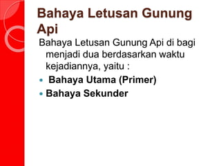 Bahaya Letusan Gunung
Api
Bahaya Letusan Gunung Api di bagi
menjadi dua berdasarkan waktu
kejadiannya, yaitu :
 Bahaya Utama (Primer)
 Bahaya Sekunder
 