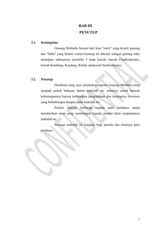 BAB III
PENUTUP
3.1. Kesimpulan
Gunung Merbabu berasal dari kata "meru" yang berarti gunung
dan "babu" yang berarti wanita.Gunung ini dikenal sebagai gunung tidur
meskipun sebenarnya memiliki 5 buah kawah: kawah Condrodimuko,
kawah Kombang, Kendang, Rebab, dankawah Sambernyowo.
3.2. Penutup
Demikian yang saya jelaskan mengenai Gunung Merbabu yang
menjadi pokok bahasan dalam makalah ini, tentunya masih banyak
kekurangannya karena terbatasnya pengetahuan dan kurangnya reverensi
yang berhubungan dengan judul makalah ini.
Penulis banyak berharap kepada para pembaca untuk
memberikan saran yang membangun kepada penulis demi sempurnanya
makalah ini.
Semoga makalah ini berguna bagi penulis dan tentunya para
pembaca
7
 