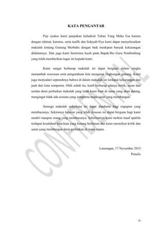 KATA PENGANTAR
Puji syukur kami panjatkan kehadirat Tuhan Yang Maha Esa karena
dengan rahmat, karunia, serta taufik dan hidayah-Nya kami dapat menyelesaikan
makalah tentang Gunung Merbabu dengan baik meskipun banyak kekurangan
didalamnya. Dan juga kami berterima kasih pada Bapak/Ibu Guru Pembimbing
yang telah memberikan tugas ini kepada kami.
Kami sangat berharap makalah ini dapat berguna dalam rangka
menambah wawasan serta pengetahuan kita mengenai lingkungan gunung. Kami
juga menyadari sepenuhnya bahwa di dalam makalah ini terdapat kekurangan dan
jauh dari kata sempurna. Oleh sebab itu, kami berharap adanya kritik, saran dan
usulan demi perbaikan makalah yang telah kami buat di masa yang akan datang,
mengingat tidak ada sesuatu yang sempurna tanpa saran yang membangun.
Semoga makalah sederhana ini dapat dipahami bagi siapapun yang
membacanya. Sekiranya laporan yang telah disusun ini dapat berguna bagi kami
sendiri maupun orang yang membacanya. Sebelumnya kami mohon maaf apabila
terdapat kesalahan kata-kata yang kurang berkenan dan kami memohon kritik dan
saran yang membangun demi perbaikan di masa depan.
Lamongan, 17 November 2015
Penulis
iii
 