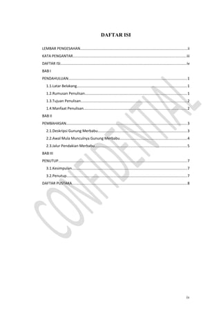 DAFTAR ISI
LEMBAR PENGESAHAN.......................................................................................................ii
KATA PENGANTAR.............................................................................................................iii
DAFTAR ISI.........................................................................................................................iv
BAB I
PENDAHULUAN..................................................................................................................1
1.1.Latar Belakang..........................................................................................................1
1.2.Rumusan Penulisan..................................................................................................1
1.3.Tujuan Penulisan......................................................................................................2
1.4.Manfaat Penulisan...................................................................................................2
BAB II
PEMBAHASAN....................................................................................................................3
2.1.Deskripsi Gunung Merbabu......................................................................................3
2.2.Awal Mula Munculnya Gunung Merbabu.................................................................4
2.3.Jalur Pendakian Merbabu.........................................................................................5
BAB III
PENUTUP............................................................................................................................7
3.1.Kesimpulan...............................................................................................................7
3.2.Penutup....................................................................................................................7
DAFTAR PUSTAKA...............................................................................................................8
iv
 