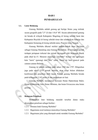 BAB I
PENDAHULUAN
1.1. Latar Belakang
Gunung Merbabu adalah gunung api bertipe Strato yang terletak
secara geografis pada 7,5° LS dan 110,4° BT. Secara administratif gunung
ini berada di wilayah Kabupaten Magelang di lereng sebelah barat dan
Kabupaten Boyolali di lereng sebelah timur dan selatan,Kota Salatiga dan
Kabupaten Semarang di lereng sebelah utara, Provinsi Jawa Tengah.
Gunung Merbabu dikenal melalui naskah-naskah masa pra-Islam
sebagai Gunung Damalung atau Gunung Pamarihan. Di lerengnya pernah
terdapat pertapaan terkenal dan pernah disinggahi oleh Bujangga Manik
pada abad ke-15. Menurut etimologi, "merbabu" berasal dari gabungan
kata "meru" (gunung) dan "abu" (abu). Nama ini baru muncul pada
catatan-catatan Belanda.
Gunung ini pernah meletus pada tahun 1560 dan 1797. Dilaporkan
juga pada tahun 1570 pernah meletus, akan tetapi belum dilakukan
konfirmasi dan penelitian lebih lanjut. Puncak gunung Merbabu berada
pada ketinggian 3.145 meter di atas permukaan air laut.
Gunung Merbabu mempunyai kawasan Hutan Dipterokarp Bukit,
Hutan Dipterokarp Atas, Hutan Montane, dan hutan Ericaceous atau hutan
gunung.
1.2. Rumusan Penulisan
Berdasarkan latar belakang masalah tersebut diatas maka
dirumuskan penulisan sebagai berikut :
1.2.1. Dimana letak Gunung Merbabu?
1.2.2. Bagaimana awal mulanya munculnya Gunung Merbabu?
1.2.3. Bagaimana jalur yang ditempuh untuk mendaki Gunung Merbabu?
1
 