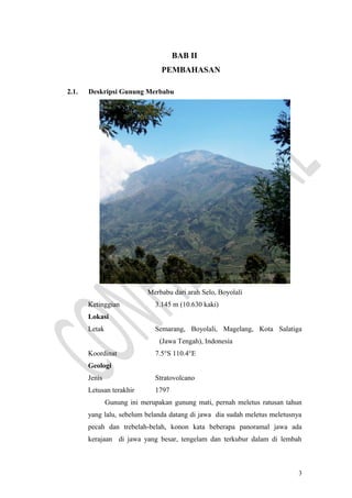 BAB II
PEMBAHASAN
2.1. Deskripsi Gunung Merbabu
Merbabu dari arah Selo, Boyolali
Ketinggian 3.145 m (10.630 kaki)
Lokasi
Letak Semarang, Boyolali, Magelang, Kota Salatiga
(Jawa Tengah), Indonesia
Koordinat 7.5°S 110.4°E
Geologi
Jenis Stratovolcano
Letusan terakhir 1797
Gunung ini merupakan gunung mati, pernah meletus ratusan tahun
yang lalu, sebelum belanda datang di jawa dia sudah meletus meletusnya
pecah dan trebelah-belah, konon kata beberapa panoramal jawa ada
kerajaan di jawa yang besar, tengelam dan terkubur dalam di lembah
3
 