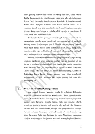 antara gunung Merbabu sisi selatan dan Merapi sisi utara, akibat letusan
dari ke dua gungung itu, entah kerajaan mana yang jelas ada hubunganya
dengan Candi Borobudur, Prambanan dan Ratu boko. Kalau di sejarah sih
disebut-sebut kerajaan Mataram kuno. Posisi Lembah-lembah itu ya
sepanjang daerah kota area muntilan ke borobudur Sebagian sleman atau
ke utara ketep pass hingga ke selo boyolali, menuju ke prambanan di
klaten barat, terus ke seleman utara.
Bentuk atau kontur gunung merbabu tengah hancur karena tidak ada
kawah di atas puncak, semua puncak baik yang tertinggi dari Urutan bukit
Kenteng songo, Syarip maupun puncak Muhtar, struktur gunung vulkanik
pecah belah dengan kawah dapat di temui di dasar jurang, jadi pendaki
harus turun jika ingin melihat kawah-nya, masih ada yang aktip tapi kecil,
hanya air hangat dengan bau asap belerang mengepul sedikit..
Gunung ini miskin sumber mata air, apaligi di puncak, sangat kering,
sepanjang pendakian jarang di jumpai sumber mata air, kalaupun toh ada
itu hanya rembesan-rembesan kecil saja, itupun jika musim penghujan.
Maka tak heran Air terjun yangada di bawah tepatnya di Bumi perkemhan
Umbul songo, tidak ada airnya jika musim kemarau/kering. Kondisi ini
diakibatkan karea kontur letusan gunung yang tidak membentuk
penampungan di atas, sehingga jika hujan gunung ini tidak bisa
menampung air
2.2. Awal Mula Munculnya Gunung Merbabu
asal muasal Gunung Merbabu berada di perbatasan Kabupaten
Magelang, Kabupaten Boyolali dan Kota Salatiga. Nama Merbabu sendiri
berasal dari kata “maharu = meru” (gunung) dan “abu” (abu) yang berarti
gunung yang berwarna abu-abu karena pada saat meletus seluruh
permukaan tanahnya tertutup oleh material abu vulkanik dan berwarna
abu-abu. Asal usul nama Merbabu, terdapat versi yang beredar di kalangan
Keraton Mataram. Konon, di bumi telah berdiri beberapa kerajaan yang
saling berperang. Salah satu kerajaan itu, yakni Mamenang, merupakan
kerajaan pemenangnya. Kerajaan itu berada di bawah pimpinan Maharaja
4
 