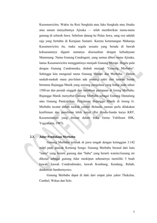 Kusumawicitra. Waktu itu Resi Sengkala atau Jaka Sengkala atau Jitsaka
atau umum menyebutnya Ajisaka — telah memberikan nama-nama
gunung di seluruh Jawa. Sebelum datang ke Pulau Jawa, sang resi adalah
raja yang bertahta di Kerajaan Sumatri. Karena kemenangan Maharaja
Kusumawicitra itu, maka segala sesuatu yang berada di bawah
kekuasaannya diganti namanya disesuaikan dengan kebudayaan
Mamenang. Nama Gunung Candrageni, yang semua diberi nama Ajisaka,
lantas Kusumawicitra menggantinya menjadi Gunung Merapi. Begitu pula
dengan Gunung Candramuka, diubah menjadi “Gunung Merbabu“.
Sehingga kita mengenal nama Gunung Merapi dan Merbabu. Dalam
naskah-naskah masa pra-Islam ada seorang sakti dari tataran Sunda
bernama Bujangga Manik yang seorang pengelana yang hidup pada tahun
1500-an dan pernah singgah dan membuat pertapaan di lereng Merbabu.
Bujangga Manik menyebut Gunung Merbabu sebagai Gunung Damalung
atau Gunung Pam(a)rihan. Perjalanan Bujangga Manik di lereng G.
Merbabu tecatat dalam naskah catatan Belanda, namun perlu dilakukan
konfirmasi dan penelitian lebih lanjut (Rsi Hindu-Sunda karya KRT.
Kusumotanoyo yang dimuat dalam buku Gema Yubileum HIK,
Yogyakarta, 1987).
2.3. Jalur Pendakian Merbabu
Gunung Merbabu terletak di jawa tengah dengan ketinggian 3.142
mdpl pada puncak Kenteng Songo. Gunung Merbabu berasal dari kata
"meru" yang berarti gunung dan "babu" yang berarti wanita.Gunung ini
dikenal sebagai gunung tidur meskipun sebenarnya memiliki 5 buah
kawah: kawah Condrodimuko, kawah Kombang, Kendang, Rebab,
dankawah Sambernyowo.
Gunung Merbabu dapat di daki dari empat jalur yakni Thekelan,
Cunthel, Wekas dan Selo.
5
 