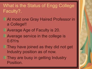 What is the Status of Engg College
Faculty?.
At most one Gray Haired Professor in
a College!!
Average Age of Faculty is 20.
Average service in the college is
0.6Yrs
They have joined as they did not get
Industry position as of now.
They are busy in getting Industry
Position.
 