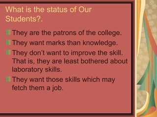 What is the status of Our
Students?.
They are the patrons of the college.
They want marks than knowledge.
They don’t want to improve the skill.
That is, they are least bothered about
laboratory skills.
They want those skills which may
fetch them a job.
 