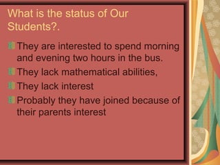 What is the status of Our
Students?.
They are interested to spend morning
and evening two hours in the bus.
They lack mathematical abilities,
They lack interest
Probably they have joined because of
their parents interest
 