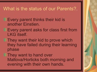 What is the status of our Parents?.
Every parent thinks their kid is
another Einstien.
Every parent asks for class first from
LKG itself.
They want their kid to prove which
they have failed during their learning
phase
They want to hand over
Maltova/Horlicks both morning and
evening with their own hands.
 