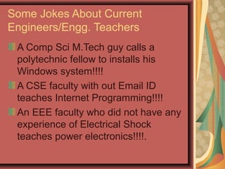 Some Jokes About Current
Engineers/Engg. Teachers
A Comp Sci M.Tech guy calls a
polytechnic fellow to installs his
Windows system!!!!
A CSE faculty with out Email ID
teaches Internet Programming!!!!
An EEE faculty who did not have any
experience of Electrical Shock
teaches power electronics!!!!.
 