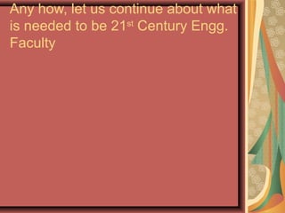 Any how, let us continue about what
is needed to be 21st
Century Engg.
Faculty
 