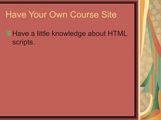 Have Your Own Course Site
Have a little knowledge about HTML
scripts.
 