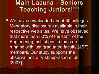 Main Lacuna - SeniorsMain Lacuna - Seniors
Teaching Juniors!!!!Teaching Juniors!!!!
We have downloaded about 50 collegesWe have downloaded about 50 colleges
Mandatory disclosures available in theirMandatory disclosures available in their
respective web sites. We have observedrespective web sites. We have observed
that more than 50% of the staff of thethat more than 50% of the staff of the
Engineering Institutions in India areEngineering Institutions in India are
running with just graduated faculty (JSF)running with just graduated faculty (JSF)
members. Our study supports themembers. Our study supports the
observations of Vishnuprasad et al.observations of Vishnuprasad et al.
[2007].[2007].
 