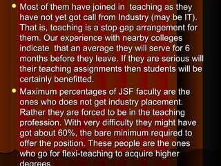  Most of them have joined in teaching as theyMost of them have joined in teaching as they
have not yet got call from Industry (may be IT).have not yet got call from Industry (may be IT).
That is, teaching is a stop gap arrangement forThat is, teaching is a stop gap arrangement for
them. Our experience with nearby collegesthem. Our experience with nearby colleges
indicate that an average they will serve for 6indicate that an average they will serve for 6
months before they leave. If they are serious willmonths before they leave. If they are serious will
their teaching assignments then students will betheir teaching assignments then students will be
certainly benefitted.certainly benefitted.
 Maximum percentages of JSF faculty are theMaximum percentages of JSF faculty are the
ones who does not get industry placement.ones who does not get industry placement.
Rather they are forced to be in the teachingRather they are forced to be in the teaching
profession. With very difficulty they might haveprofession. With very difficulty they might have
got about 60%, the bare minimum required togot about 60%, the bare minimum required to
offer the position. These people are the onesoffer the position. These people are the ones
who go for flexi-teaching to acquire higherwho go for flexi-teaching to acquire higher
 