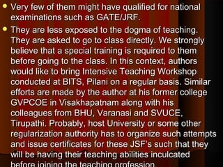  Very few of them might have qualified for nationalVery few of them might have qualified for national
examinations such as GATE/JRF.examinations such as GATE/JRF.
 They are less exposed to the dogma of teaching.They are less exposed to the dogma of teaching.
They are asked to go to class directly. We stronglyThey are asked to go to class directly. We strongly
believe that a special training is required to thembelieve that a special training is required to them
before going to the class. In this context, authorsbefore going to the class. In this context, authors
would like to bring Intensive Teaching Workshopwould like to bring Intensive Teaching Workshop
conducted at BITS, Pilani on a regular basis. Similarconducted at BITS, Pilani on a regular basis. Similar
efforts are made by the author at his former collegeefforts are made by the author at his former college
GVPCOE in Visakhapatnam along with hisGVPCOE in Visakhapatnam along with his
colleagues from BHU, Varanasi and SVUCE,colleagues from BHU, Varanasi and SVUCE,
Tirupathi. Probably, host University or some otherTirupathi. Probably, host University or some other
regularization authority has to organize such attemptsregularization authority has to organize such attempts
and issue certificates for these JSF’s such that theyand issue certificates for these JSF’s such that they
will be having their teaching abilities inculcatedwill be having their teaching abilities inculcated
 