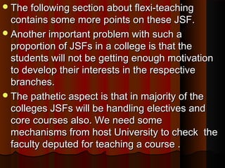 The following section about flexi-teachingThe following section about flexi-teaching
contains some more points on these JSF.contains some more points on these JSF.
Another important problem with such aAnother important problem with such a
proportion of JSFs in a college is that theproportion of JSFs in a college is that the
students will not be getting enough motivationstudents will not be getting enough motivation
to develop their interests in the respectiveto develop their interests in the respective
branches.branches.
The pathetic aspect is that in majority of theThe pathetic aspect is that in majority of the
colleges JSFs will be handling electives andcolleges JSFs will be handling electives and
core courses also. We need somecore courses also. We need some
mechanisms from host University to check themechanisms from host University to check the
faculty deputed for teaching a course .faculty deputed for teaching a course .
 