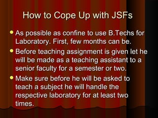 How to Cope Up with JSFsHow to Cope Up with JSFs
As possible as confine to use B.Techs forAs possible as confine to use B.Techs for
Laboratory. First, few months can be.Laboratory. First, few months can be.
Before teaching assignment is given let heBefore teaching assignment is given let he
will be made as a teaching assistant to awill be made as a teaching assistant to a
senior faculty for a semester or two.senior faculty for a semester or two.
Make sure before he will be asked toMake sure before he will be asked to
teach a subject he will handle theteach a subject he will handle the
respective laboratory for at least tworespective laboratory for at least two
times.times.
 