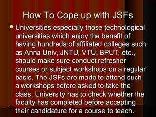 How To Cope up with JSFsHow To Cope up with JSFs
Universities especially those technologicalUniversities especially those technological
universities which enjoy the benefit ofuniversities which enjoy the benefit of
having hundreds of affiliated colleges suchhaving hundreds of affiliated colleges such
as Anna Univ, JNTU, VTU, BPUT, etc.,as Anna Univ, JNTU, VTU, BPUT, etc.,
should make sure conduct refreshershould make sure conduct refresher
courses or subject workshops on a regularcourses or subject workshops on a regular
basis. The JSFs are made to attend suchbasis. The JSFs are made to attend such
a workshops before asked to take thea workshops before asked to take the
class. University has to check whether theclass. University has to check whether the
faculty has completed before acceptingfaculty has completed before accepting
their candidature for a course to teach.their candidature for a course to teach.
 