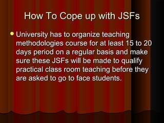 How To Cope up with JSFsHow To Cope up with JSFs
University has to organize teachingUniversity has to organize teaching
methodologies course for at least 15 to 20methodologies course for at least 15 to 20
days period on a regular basis and makedays period on a regular basis and make
sure these JSFs will be made to qualifysure these JSFs will be made to qualify
practical class room teaching before theypractical class room teaching before they
are asked to go to face students.are asked to go to face students.
 