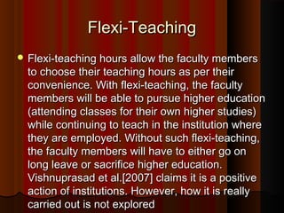 Flexi-TeachingFlexi-Teaching
 Flexi-teaching hours allow the faculty membersFlexi-teaching hours allow the faculty members
to choose their teaching hours as per theirto choose their teaching hours as per their
convenience. With flexi-teaching, the facultyconvenience. With flexi-teaching, the faculty
members will be able to pursue higher educationmembers will be able to pursue higher education
(attending classes for their own higher studies)(attending classes for their own higher studies)
while continuing to teach in the institution wherewhile continuing to teach in the institution where
they are employed. Without such flexi-teaching,they are employed. Without such flexi-teaching,
the faculty members will have to either go onthe faculty members will have to either go on
long leave or sacrifice higher education.long leave or sacrifice higher education.
Vishnuprasad et al.[2007] claims it is a positiveVishnuprasad et al.[2007] claims it is a positive
action of institutions. However, how it is reallyaction of institutions. However, how it is really
carried out is not exploredcarried out is not explored
 