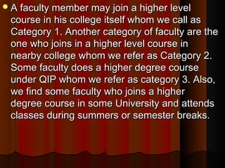 A faculty member may join a higher levelA faculty member may join a higher level
course in his college itself whom we call ascourse in his college itself whom we call as
Category 1. Another category of faculty are theCategory 1. Another category of faculty are the
one who joins in a higher level course inone who joins in a higher level course in
nearby college whom we refer as Category 2.nearby college whom we refer as Category 2.
Some faculty does a higher degree courseSome faculty does a higher degree course
under QIP whom we refer as category 3. Also,under QIP whom we refer as category 3. Also,
we find some faculty who joins a higherwe find some faculty who joins a higher
degree course in some University and attendsdegree course in some University and attends
classes during summers or semester breaks.classes during summers or semester breaks.
 