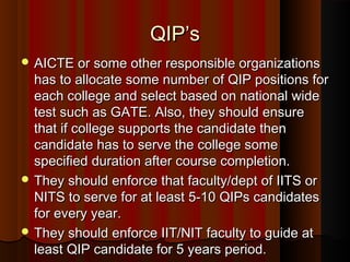QIP’sQIP’s
 AICTE or some other responsible organizationsAICTE or some other responsible organizations
has to allocate some number of QIP positions forhas to allocate some number of QIP positions for
each college and select based on national wideeach college and select based on national wide
test such as GATE. Also, they should ensuretest such as GATE. Also, they should ensure
that if college supports the candidate thenthat if college supports the candidate then
candidate has to serve the college somecandidate has to serve the college some
specified duration after course completion.specified duration after course completion.
 They should enforce that faculty/dept of IITS orThey should enforce that faculty/dept of IITS or
NITS to serve for at least 5-10 QIPs candidatesNITS to serve for at least 5-10 QIPs candidates
for every year.for every year.
 They should enforce IIT/NIT faculty to guide atThey should enforce IIT/NIT faculty to guide at
least QIP candidate for 5 years period.least QIP candidate for 5 years period.
 