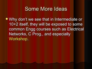 Some More IdeasSome More Ideas
Why don’t we see that in Intermediate orWhy don’t we see that in Intermediate or
10+2 itself, they will be exposed to some10+2 itself, they will be exposed to some
common Engg courses such as Electricalcommon Engg courses such as Electrical
Networks, C Prog., and especiallyNetworks, C Prog., and especially
WorkshopWorkshop..
 