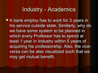 Industry - AcademicsIndustry - Academics
A bank employ has to work for 3 years inA bank employ has to work for 3 years in
his service outside state. Similarly, why dohis service outside state. Similarly, why do
we have some system to be planned inwe have some system to be planned in
which every Professor has to spend atwhich every Professor has to spend at
least 1 year in Industry within 5 years ofleast 1 year in Industry within 5 years of
acquiring his professorship. Also, the vice-acquiring his professorship. Also, the vice-
versa can be also visualized such that weversa can be also visualized such that we
may get mutual benefit.may get mutual benefit.
 