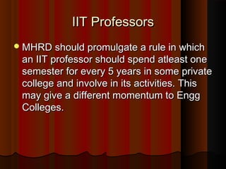 IIT ProfessorsIIT Professors
MHRD should promulgate a rule in whichMHRD should promulgate a rule in which
an IIT professor should spend atleast onean IIT professor should spend atleast one
semester for every 5 years in some privatesemester for every 5 years in some private
college and involve in its activities. Thiscollege and involve in its activities. This
may give a different momentum to Enggmay give a different momentum to Engg
Colleges.Colleges.
 