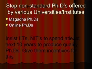 Stop non-standard Ph.D’s offeredStop non-standard Ph.D’s offered
by various Universities/Institutesby various Universities/Institutes
Magadha Ph.DsMagadha Ph.Ds
Online Ph.DsOnline Ph.Ds
Insist IITs, NIT’s to spend atleast
next 10 years to produce quality
Ph.Ds. Give them incentives for
this.
 
