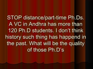 STOP distance/part-time Ph.Ds.STOP distance/part-time Ph.Ds.
A VC in Andhra has more thanA VC in Andhra has more than
120 Ph.D students. I don’t think120 Ph.D students. I don’t think
history such thing has happend inhistory such thing has happend in
the past. What will be the qualitythe past. What will be the quality
of those Ph.D’sof those Ph.D’s
 