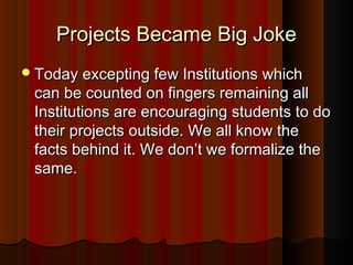 Projects Became Big JokeProjects Became Big Joke
Today excepting few Institutions whichToday excepting few Institutions which
can be counted on fingers remaining allcan be counted on fingers remaining all
Institutions are encouraging students to doInstitutions are encouraging students to do
their projects outside. We all know thetheir projects outside. We all know the
facts behind it. We don’t we formalize thefacts behind it. We don’t we formalize the
same.same.
 
