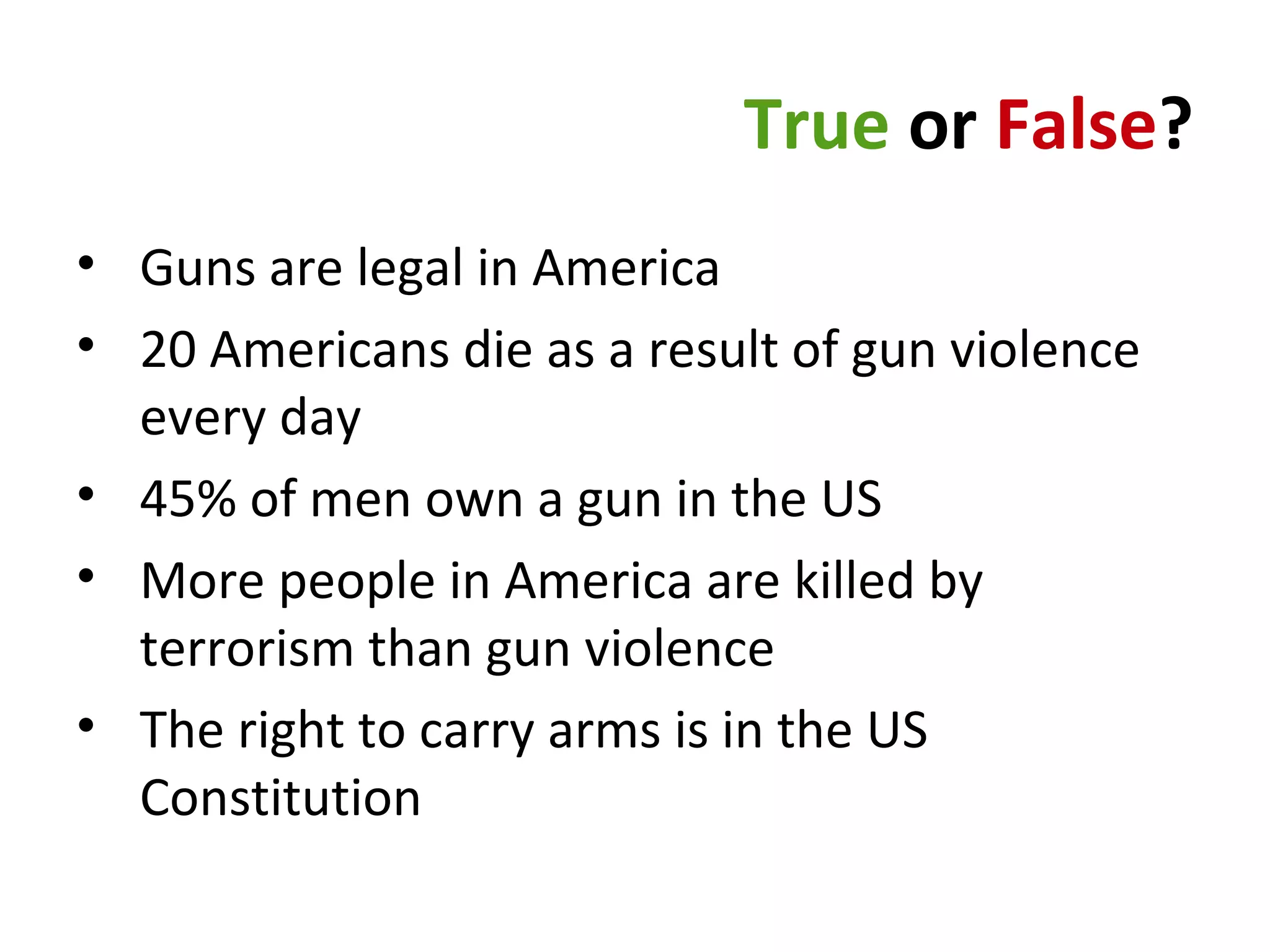 True or False?
• Guns are legal in America
• 20 Americans die as a result of gun violence
every day
• 45% of men own a gun in the US
• More people in America are killed by
terrorism than gun violence
• The right to carry arms is in the US
Constitution
 