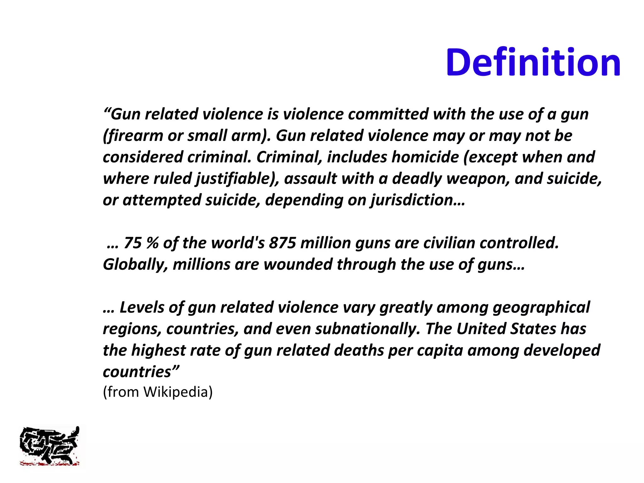 Definition
“Gun related violence is violence committed with the use of a gun
(firearm or small arm). Gun related violence may or may not be
considered criminal. Criminal, includes homicide (except when and
where ruled justifiable), assault with a deadly weapon, and suicide,
or attempted suicide, depending on jurisdiction…
… 75 % of the world's 875 million guns are civilian controlled.
Globally, millions are wounded through the use of guns…
… Levels of gun related violence vary greatly among geographical
regions, countries, and even subnationally. The United States has
the highest rate of gun related deaths per capita among developed
countries”
(from Wikipedia)
 