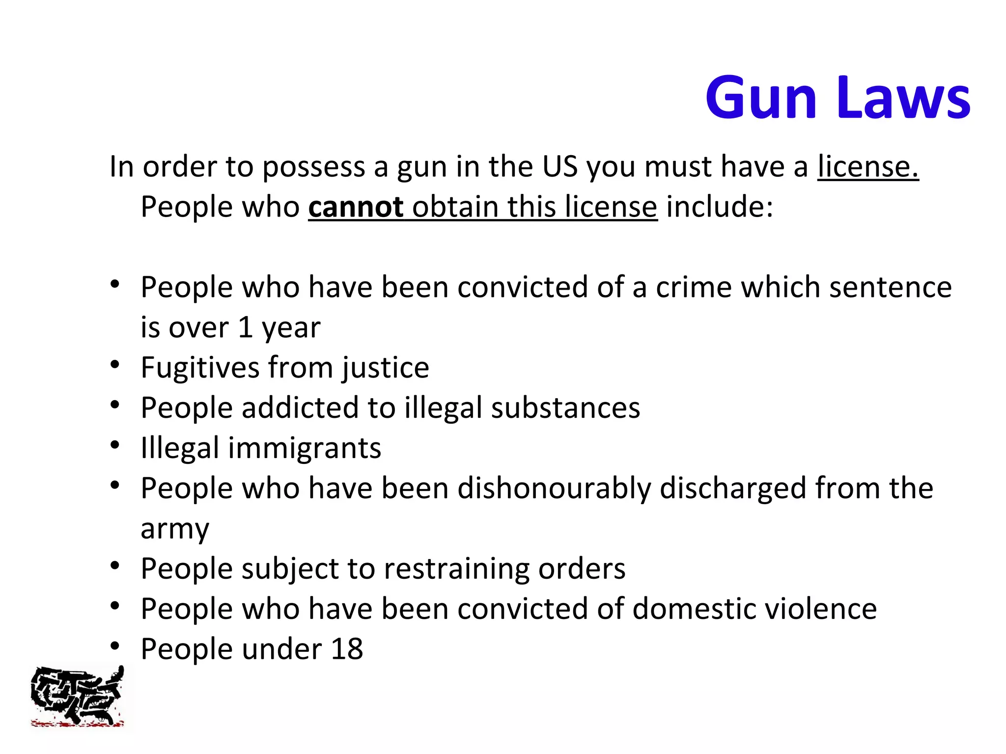 Gun Laws
In order to possess a gun in the US you must have a license.
People who cannot obtain this license include:
• People who have been convicted of a crime which sentence
is over 1 year
• Fugitives from justice
• People addicted to illegal substances
• Illegal immigrants
• People who have been dishonourably discharged from the
army
• People subject to restraining orders
• People who have been convicted of domestic violence
• People under 18
 
