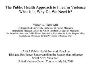 The Public Health Approach to Firearm Violence What is it, Why Do We Need It? Victor W. Sidel, MD Distinguished University Professor of Social Medicine Montefiore Medical Center & Albert Einstein College of Medicine Past President: American Public Health Association, Physician for Social Responsibility, International Physicians for the Prevention of Nuclear War   IANSA Public Health Network Panel on “ Risk and Resilience: Understanding the Factors that Influence  Small Arms Violence” United Nations Church Centre -- July 16, 2008 