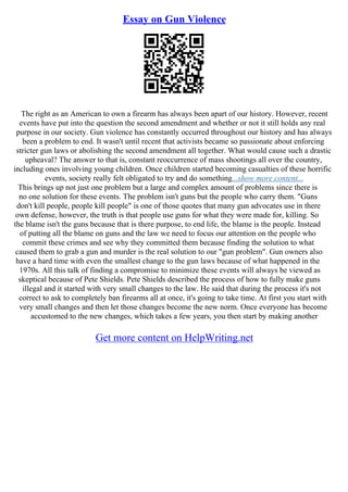 Essay on Gun Violence
The right as an American to own a firearm has always been apart of our history. However, recent
events have put into the question the second amendment and whether or not it still holds any real
purpose in our society. Gun violence has constantly occurred throughout our history and has always
been a problem to end. It wasn't until recent that activists became so passionate about enforcing
stricter gun laws or abolishing the second amendment all together. What would cause such a drastic
upheaval? The answer to that is, constant reoccurrence of mass shootings all over the country,
including ones involving young children. Once children started becoming casualties of these horrific
events, society really felt obligated to try and do something...show more content...
This brings up not just one problem but a large and complex amount of problems since there is
no one solution for these events. The problem isn't guns but the people who carry them. "Guns
don't kill people, people kill people" is one of those quotes that many gun advocates use in there
own defense, however, the truth is that people use guns for what they were made for, killing. So
the blame isn't the guns because that is there purpose, to end life, the blame is the people. Instead
of putting all the blame on guns and the law we need to focus our attention on the people who
commit these crimes and see why they committed them because finding the solution to what
caused them to grab a gun and murder is the real solution to our "gun problem". Gun owners also
have a hard time with even the smallest change to the gun laws because of what happened in the
1970s. All this talk of finding a compromise to minimize these events will always be viewed as
skeptical because of Pete Shields. Pete Shields described the process of how to fully make guns
illegal and it started with very small changes to the law. He said that during the process it's not
correct to ask to completely ban firearms all at once, it's going to take time. At first you start with
very small changes and then let those changes become the new norm. Once everyone has become
accustomed to the new changes, which takes a few years, you then start by making another
Get more content on HelpWriting.net
 