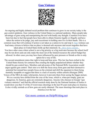 Gun Violence
An ongoing and highly debated social problem that continues to grow in our society today is the
gun control epidemic. Gun violence in the United States is a national epidemic. Many people take
advantage of guns using and manipulating the tool with hardly any thought. Countless lives have
been lost due to fact that people have been able to obtain firearms legally or illegally and have
taken the notion to be judge, jury and executioner in holding ones live in their hands. This is a
common issue that will continue if action is not taken as a nation to try and stop it. Gun violence can
lead many citizens to believe that no place is deemed safe anymore and recent tragedies that have
taken place in United States holds up that statement. In...show more content...
You have other cases where school is not a big priority or a big motivator because the school itself
may be run down and can only make the most out of the limited resources the school budget has
allowed. In other cases you may have been influenced by peer pressure or friends as this is only
option for a way of life.
The second amendment states that right to keep and bear arms. This law has been etched in the
United States history for centuries thus creating the highly popularized debate whether they
should be gun control laws. Members and advocates of the National Rifle Association would
argue against gun control. Their aim is to shift the focus away from guns and their destructive
potential but instead have people focus on the criminal and shift the argument to them being
mentally incapable or suggest that there is a lack of security within schools (Henigan 2009).
Voices of the NRA do make valid points, however it prevents them from seeing the bigger picture.
We as a society have drifted from the crux of the issue, which is, when put simply, guns are
dangerous. In America, guns are extremely dangerous. Anyone who chooses to Google "gun
violence statistics" and find the official research study done by the National Institute of Justice it
would show you that 15 of the 25 worst mass shootings in the last 50 years took place in America.
It also vividly reminds us of how guns are easily obtained. The mass shootings that took place in
America over the last
Get more content on HelpWriting.net
 