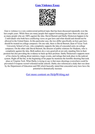 Gun Violence Essay
Gun is violence is a very controversial political topic that has been discussed repeatedly over the
last couple years. While there are many people that support loosening gun laws there are also just
as many people who are 100% against the idea. David Burnett and Darby Dickerson happen to be
2 individuals who both have conflicting views on gun laws and what should and should not be
allowed in the United States. In this particular case, the two differ specifically on how gun laws
should be treated on college campuses. On one side, there is David Burnett, dean of Texas Tech
University School of Law, who completely supports the idea of concealed carry on college
campuses. On the other side David Burnett, the director of public relations for Students, who is
completely against the idea. Both authors do a very good job at not only standing firm in their
position but also providing the evidence to back up their position. Darby Dickerson's supports most
of his claims by talking about statistics, tragic events, and rulings that took place in the judicial
system. Right off the bat, in the beginning of his paper he mentions the horrible shooting that took
place at Virginia Tech. What Darby is trying to say is that mass shootings everywhere could be
prevented if weapons weren't tolerated inside schools. Darby also referenced a study that was done
by the Department of Education and FBI which basically stated that concealed carry laws have the
potential to dramatically increase
Get more content on HelpWriting.net
 