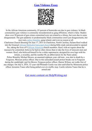 Gun Violence Essay
In the African American community, 83 percent of homicides are due to gun violence. In black
communities gun violence is commonly misunderstood as gang affiliation, which is false. Studies
show over 50 percent of gun crimes committed were not related to a felony, but were due to some
disagreement. The gun epidemic in predominantly black communities aren't just disagreements, but
race wars, police brutality, gang related, and even no reason at all.
Charleston Church Shooting On June 17, 2015 in Charleston, North Carolina, Dylann Roof walked
into the Emanuel African Methodist Episcopal church during bible study and proceeded to opened
fire, taking the lives of 9 African American church members. Roof, with no regrets about the
massacre he committed, believes he had no other choice than to take the lives of innocent men and
women. Roof, who believed himself to be a white supremacist, designed his own logo with his
initials, a swastika, and the number 88, an abbreviation for the Natzi salute.
Police Brutality Michael Brown, an unarmed eighteen–year–old teen , was shot to death by a
Ferguson, Missouri police officer. Due to this unneeded assault protest breaks out in Ferguson
during the candlelight vigil for Brown. Ferguson police officer, Darren Wilson, not walks free of
any charges. On July 6, 2016, 32–year–old Philando Castile was shot and killed by Minnesota police
officer Jeronimo Yanez after being pulled over at a traffic stop. Castile informs Yanez that he is
armed and
Get more content on HelpWriting.net
 