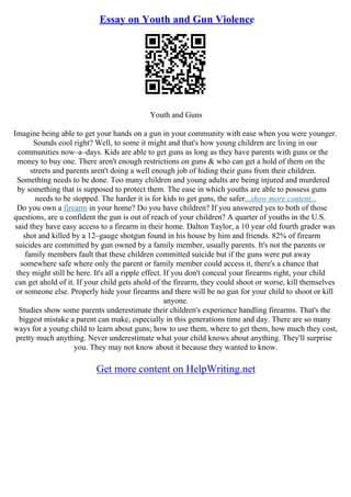 Essay on Youth and Gun Violence
Youth and Guns
Imagine being able to get your hands on a gun in your community with ease when you were younger.
Sounds cool right? Well, to some it might and that's how young children are living in our
communities now–a–days. Kids are able to get guns as long as they have parents with guns or the
money to buy one. There aren't enough restrictions on guns & who can get a hold of them on the
streets and parents aren't doing a well enough job of hiding their guns from their children.
Something needs to be done. Too many children and young adults are being injured and murdered
by something that is supposed to protect them. The ease in which youths are able to possess guns
needs to be stopped. The harder it is for kids to get guns, the safer...show more content...
Do you own a firearm in your home? Do you have children? If you answered yes to both of those
questions, are u confident the gun is out of reach of your children? A quarter of youths in the U.S.
said they have easy access to a firearm in their home. Dalton Taylor, a 10 year old fourth grader was
shot and killed by a 12–gauge shotgun found in his house by him and friends. 82% of firearm
suicides are committed by gun owned by a family member, usually parents. It's not the parents or
family members fault that these children committed suicide but if the guns were put away
somewhere safe where only the parent or family member could access it, there's a chance that
they might still be here. It's all a ripple effect. If you don't conceal your firearms right, your child
can get ahold of it. If your child gets ahold of the firearm, they could shoot or worse, kill themselves
or someone else. Properly hide your firearms and there will be no gun for your child to shoot or kill
anyone.
Studies show some parents underestimate their children's experience handling firearms. That's the
biggest mistake a parent can make, especially in this generations time and day. There are so many
ways for a young child to learn about guns; how to use them, where to get them, how much they cost,
pretty much anything. Never underestimate what your child knows about anything. They'll surprise
you. They may not know about it because they wanted to know.
Get more content on HelpWriting.net
 