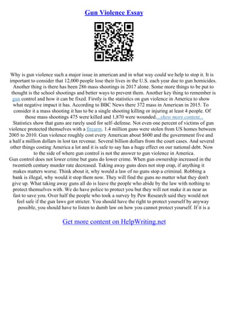 Gun Violence Essay
Why is gun violence such a major issue in american and in what way could we help to stop it. It is
important to consider that 12,000 people lose their lives in the U.S. each year due to gun homicides.
Another thing is there has been 286 mass shootings in 2017 alone. Some more things to be put to
thought is the school shootings and better ways to prevent them. Another key thing to remember is
gun control and how it can be fixed. Firstly is the statistics on gun violence in America to show
what negative impact it has. According to BBC News there 372 mass in American in 2015. To
consider it a mass shooting it has to be a single shooting killing or injuring at least 4 people. Of
those mass shootings 475 were killed and 1,870 were wounded....show more content...
Statistics show that guns are rarely used for self–defense. Not even one percent of victims of gun
violence protected themselves with a firearm. 1.4 million guns were stolen from US homes between
2005 to 2010. Gun violence roughly cost every American about $600 and the government five and
a half a million dollars in lost tax revenue. Several billion dollars from the court cases. And several
other things costing America a lot and it is safe to say has a huge effect on our national debt. Now
to the side of where gun control is not the answer to gun violence in America.
Gun control does not lower crime but guns do lower crime. When gun ownership increased in the
twentieth century murder rate decreased. Taking away guns does not stop crap, if anything it
makes matters worse. Think about it, why would a law of no guns stop a criminal. Robbing a
bank is illegal, why would it stop them now. They will find the guns no matter what they don't
give up. What taking away guns all do is leave the people who abide by the law with nothing to
protect themselves with. We do have police to protect you but they will not make it as near as
fast to save you. Over half the people who took a survey by Pew Research said they would not
feel safe if the gun laws got stricter. You should have the right to protect yourself by anyway
possible, you should have to listen to dumb law on how you cannot protect yourself. If it is a
Get more content on HelpWriting.net
 