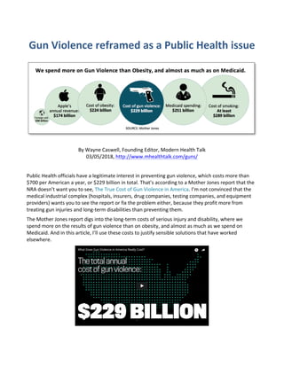 Gun	Violence	reframed	as	a	Public	Health	issue	
	
	
	
By	Wayne	Caswell,	Founding	Editor,	Modern	Health	Talk	
03/05/2018,	http://www.mhealthtalk.com/guns/	
	
Public	Health	officials	have	a	legitimate	interest	in	preventing	gun	violence,	which	costs	more	than	
$700	per	American	a	year,	or	$229	billion	in	total.	That’s	according	to	a	Mother	Jones	report	that	the	
NRA	doesn’t	want	you	to	see,	The	True	Cost	of	Gun	Violence	in	America.	I’m	not	convinced	that	the	
medical	industrial	complex	(hospitals,	insurers,	drug	companies,	testing	companies,	and	equipment	
providers)	wants	you	to	see	the	report	or	fix	the	problem	either,	because	they	profit	more	from	
treating	gun	injuries	and	long-term	disabilities	than	preventing	them.	
The	Mother	Jones	report	digs	into	the	long-term	costs	of	serious	injury	and	disability,	where	we	
spend	more	on	the	results	of	gun	violence	than	on	obesity,	and	almost	as	much	as	we	spend	on	
Medicaid.	And	in	this	article,	I’ll	use	these	costs	to	justify	sensible	solutions	that	have	worked	
elsewhere.	
	
	 	
 