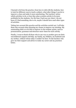 I learned a lot from the practice, from how to talk with the students, how
to look for different ways to teach a subject, what other things I can do to
improve a class and make it more entertaining. The teachers' advice
which activities to do, or how they plan a certain activity to be more
profitable for the students. For the time I had was very short, I do not
know if I find something else to do, maybe I should have used other types
of activities.
Taking into account this practice and the activities carried out, I will take
them into account when planning my classes to improve my teaching. My
outstanding debt is to be able to improve in the weakest points, such as
pronunciation, grammar and structure more times for each activity.
Finally, I want to thank all those who in one way or another gave me their
unconditional support and help, my family, my children, my husband and
my mother, without whom today I couldn’t be here. To the teachers who
gave me their support and advice to make my career and my practices
better.
 