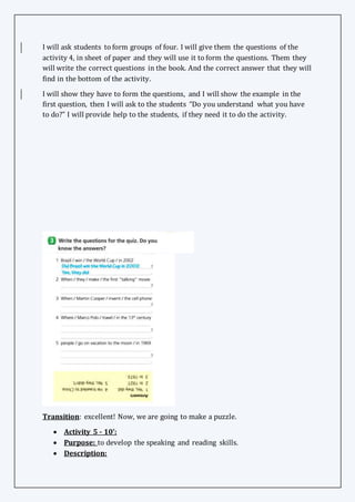 I will ask students to form groups of four. I will give them the questions of the
activity 4, in sheet of paper and they will use it to form the questions. Them they
will write the correct questions in the book. And the correct answer that they will
find in the bottom of the activity.
I will show they have to form the questions, and I will show the example in the
first question, then I will ask to the students “Do you understand what you have
to do?” I will provide help to the students, if they need it to do the activity.
Transition: excellent! Now, we are going to make a puzzle.
 Activity 5 - 10’:
 Purpose: to develop the speaking and reading skills.
 Description:
 