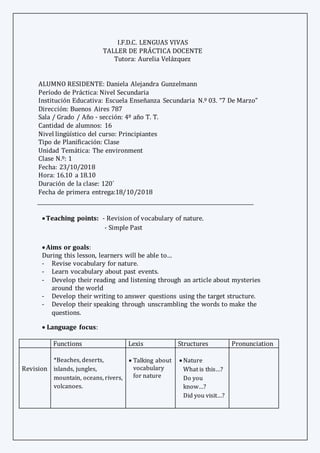 I.F.D.C. LENGUAS VIVAS
TALLER DE PRÁCTICA DOCENTE
Tutora: Aurelia Velázquez
ALUMNO RESIDENTE: Daniela Alejandra Gunzelmann
Período de Práctica: Nivel Secundaria
Institución Educativa: Escuela Enseñanza Secundaria N.º 03. “7 De Marzo”
Dirección: Buenos Aires 787
Sala / Grado / Año - sección: 4º año T. T.
Cantidad de alumnos: 16
Nivel lingüístico del curso: Principiantes
Tipo de Planificación: Clase
Unidad Temática: The environment
Clase N.º: 1
Fecha: 23/10/2018
Hora: 16.10 a 18.10
Duración de la clase: 120´
Fecha de primera entrega:18/10/2018
Teaching points: - Revision of vocabulary of nature. 
- Simple Past

Aims or goals: 
During this lesson, learners will be able to…
- Revise vocabulary for nature.
- Learn vocabulary about past events.
- Develop their reading and listening through an article about mysteries
around the world
- Develop their writing to answer questions using the target structure.
- Develop their speaking through unscrambling the words to make the
questions.
 Language focus:
Functions Lexis Structures Pronunciation
Revision
*Beaches, deserts,
islands, jungles,
mountain, oceans, rivers,
volcanoes.
 Talking about
vocabulary
for nature
 Nature
What is this…?
Do you
know…?
Did you visit…?
e/e/
 
